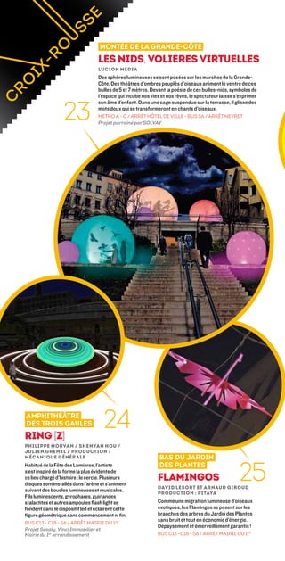 Montée de la Grande-Côte
                                   Les Nids, volières virtuelles
                                   Lucion Media
                                   Des sphères lumineuses se sont posées sur les marches de la Grande-
                                   Côte. Des théâtres d’ombres peuplés d’oiseaux animent le ventre de ces
                                   bulles de 5 et 7 mètres. Devant la poésie de ces bulles-nids, symboles de
                                   l’espace qui incube nos vies et nos rêves, le spectateur laisse s’exprimer


                  23
                                   son âme d’enfant. Dans une cage suspendue sur la terrasse, il glisse des
                                   mots doux qui se transformeront en chants d’oiseaux.
                                   MÉTRO A - C / ARRÊT HÔTEL DE VILLE - BUS S6 / ARRÊT NEYRET
                                   Projet parrainé par SOLVAY




                                                                                                12



amphithéâtre
des trois gaules
ring [z]
                                     24
Philippe Morvan / Shenyan Hou /
Julien Gremel / Production :
Mécanique générale                                             bas du jardin


                                                                                                    25
Habitué de la Fête des Lumières, l’artiste                     des plantes
s’est inspiré de la forme la plus évidente de
ce lieu chargé d’histoire : le cercle. Plusieurs
disques sont installés dans l’arène et s’animent
                                                              Flamingos
                                                              David Lesort et Arnaud Giroud 
suivant des boucles lumineuses et musicales.                  Production : pitaya
Fils luminescents, gyrophares, guirlandes
stalactites et autres ampoules flash light se                 Comme une migration lumineuse d’oiseaux
fondent dans le dispositif led et éclairent cette             exotiques, les Flamingos se posent sur les
figure géométrique sans commencement ni fin.                  branches des arbres du Jardin des Plantes
                                                              sans bruit et tout en économie d’énergie.
BUS C13 - C18 - S6 / ARRÊT mairie du 1er
                                                              Dépaysement et émerveillement garantis !
Projet Sesaly, Vinci Immobilier et
Mairie du 1er arrondissement                                  BUS C13 -C18 - S6 / ARRÊT mairie du 1er
 