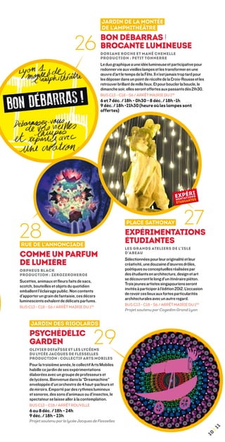 Jardin de la Montée
                                               de l’Amphithéâtre


                               26              Bon débarras !
                                               Brocante lumineuse
                                               Doriane Roche et Mahé Chemelle
                                               Production : Petit Tonnerre
                                               Le duo graphique a une idée lumineuse et participative pour
                                               redonner vie aux vieilles lampes et les transformer en une
                                               œuvre d’art le temps de la Fête. Il n’est jamais trop tard pour
                                               les déposer dans un point de récolte de la Croix-Rousse et les
                                               retrouver brillant de mille feux. Et pour boucler la boucle, le
                                               dimanche soir, elles seront offertes aux passants dès 21h30.
                                               BUS C13 - C18 - S6 / ARRÊT mairie du 1er
                                               6 et 7 déc. / 18h - 0h30 - 8 déc. / 18h -1h
                                               9 déc. / 18h -21h30 (heure où les lampes sont
                                               offertes)




                                                                                                  27
28
                                                              Place Sathonay
                                                             Expérimentations
Rue de l’Annonciade
                                                             étudiantes
                                                             Les Grands Ateliers de l’Isle
Comme un parfum                                              d’Abeau
                                                             Sélectionnées pour leur originalité et leur
de lumière                                                   créativité, une douzaine d’œuvres drôles,
Orpheus Black                                                poétiques ou conceptuelles réalisées par
Production : ZeroZeroHeroe                                   des étudiants en architecture, design et art
                                                             se découvrent le long d’un itinéraire piéton.
Sucettes, animaux et fleurs faits de sacs,
                                                             Trois jeunes artistes singapouriens seront
scotch, bouteilles et objets du quotidien
                                                             invités à participer à l’édition 2012. L’occasion
emballent l’éclairage public. Non contents
                                                             de revoir ces lieux aux fortes particularités
d’apporter un grain de fantaisie, ces décors
                                                             architecturales avec un autre regard.
luminescents exhalent de délicats parfums.
                                                             BUS C13 - C18 - S6 / ARRÊT MAIRIE DU 1er
BUS C13 - C18 - S6 / ARRÊT MAIRIE DU 1er
                                                             Projet soutenu par Cogedim Grand Lyon


      Jardin des Rigolards
     Psychédélic
     Garden
     Olivier Defaÿsse et les lycéens
                                          29
     du lycée Jacques de Flesselles 
     Production : Collectif Arts Mobiles
     Pour la troisième année, le collectif Arts Mobiles
     habille ce jardin de ses expérimentations
     élaborées avec un groupe de professeurs et
     de lycéens. Bienvenue dans la “Dreamachine”
     enveloppée d’un orchestre de 4 haut-parleurs et
     de miroirs. Emporté par des rythmes lumineux
     et sonores, des sons d’animaux ou d’insectes, le
     spectateur se laisse aller à la contemplation.
     BUS C13 – C18 / ARRÊT ROUVILLE
     6 au 8 déc. / 18h - 24h
     9 déc. / 18h - 23h
     Projet soutenu par le lycée Jacques de Flesselles
                                                                                                                      1
                                                                                                                  ¦1
                                                                                                                 10
 