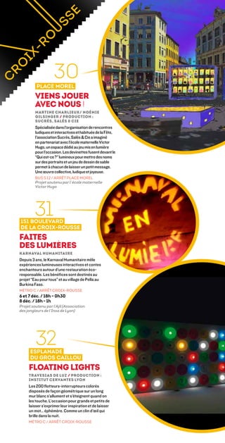 30
          Place Morel
         Viens jouer
         avec nous !
         Martine Charlieux/ Noémie
         Gilsinger / Production :
         Sucrés, Salés  Cie
         Spécialisée dans l’organisation de rencontres
         ludiques et interactives et habituée de la Fête,
         l’association Sucrés, Salés  Cie a imaginé
         en partenariat avec l’école maternelle Victor
         Hugo, un espace dédié au jeu mis en lumière
         pour l’occasion. Les devinettes fusent devant le
         “Qui est-ce ?” lumineux pour mettre des noms
         sur des portraits et un jeu de dessin de sable
         permet à chacun de laisser un petit message.
         Une œuvre collective, ludique et joyeuse.
         bus s 12 / ARRÊT place morel
         Projet soutenu par l’école maternelle
         Victor Hugo




        31
151 boulevard
de la Croix-Rousse
Faites
des lumières
Karnaval Humanitaire
Depuis 3 ans, le Karnaval Humanitaire mêle
expériences lumineuses interactives et contes
enchanteurs autour d’une restauration éco-
responsable. Les bénéfices sont destinés au
projet “Eau pour tous” et au village de Pella au
Burkina Faso.
MÉTRO C / ARRÊT CROIX-ROUSSE
6 et 7 déc. / 18h – 0h30
8 déc. / 18h - 1h
Projet soutenu par l’Ajil (Association
des jongleurs de l’Insa de Lyon)




         32
      Esplanade
      du Gros Caillou
     Floating lights
     Travesias de Luz / Production :
     Institut Cervantes Lyon
     Les 200 flotteurs-interrupteurs colorés
     disposés de façon géométrique sur un long
     mur blanc s’allument et s’éteignent quand on
     les touche. L’occasion pour grands et petits de
     laisser s’exprimer leur inspiration et de laisser
     un mot… éphémère. Comme un clin d’œil qui
     brille dans la nuit.
     MÉTRO C / ARRÊT CROIX-ROUSSE
 