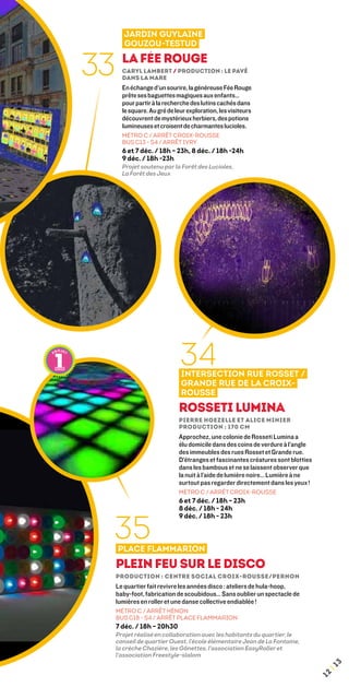 Jardin Guylaine
        Gouzou-Testud


33     La Fée Rouge
       Caryl Lambert / Production : Le Pavé
       dans la mare
       En échange d’un sourire, la généreuse Fée Rouge
       prête ses baguettes magiques aux enfants…
       pour partir à la recherche des lutins cachés dans
       le square. Au gré de leur exploration, les visiteurs
       découvrent de mystérieux herbiers, des potions
       lumineuses et croisent de charmantes lucioles.
       MÉTRO C / ARRÊT CROIX-ROUSSE
       BUS C13 - S4 / ARRÊT IVRY
       6 et 7 déc. / 18h – 23h, 8 déc. / 18h -24h
       9 déc. / 18h -23h
       Projet soutenu par la Forêt des Lucioles,
       La Forêt des Jeux




                              34
                              Intersection rue Rosset /
                              Grande rue de la Croix-
                              Rousse
                             Rosseti Lumina
                             Pierre Hoezelle et Alice Minier 
                             production : 170 cm
                             Approchez, une colonie de Rosseti Lumina a
                             élu domicile dans des coins de verdure à l’angle
                             des immeubles des rues Rosset et Grande rue.
                             D’étranges et fascinantes créatures sont blotties
                             dans les bambous et ne se laissent observer que
                             la nuit à l’aide de lumière noire… Lumière à ne
                             surtout pas regarder directement dans les yeux !
                             MÉTRO C / ARRÊT CROIX-ROUSSE
                             6 et 7 déc. / 18h – 23h
                             8 déc. / 18h - 24h



 35
                             9 déc. / 18h - 23h



     Place Flammarion
     Plein feu sur le disco
     Production : Centre social Croix-Rousse/Pernon
     Le quartier fait revivre les années disco : ateliers de hula-hoop,
     baby-foot, fabrication de scoubidous… Sans oublier un spectacle de
     lumières en roller et une danse collective endiablée !
     MÉTRO C / ARRÊT HÉNON
     BUS C18 - S4 / ARRÊT PLACE FLAMMARION
     7 déc. / 18h – 20h30
     Projet réalisé en collaboration avec les habitants du quartier, le
     conseil de quartier Ouest, l'école élémentaire Jean de La Fontaine,
     la crèche Chazière, les gônettes, l'association EasyRoller et
     l'association Freestyle-slalom
                                                                                      3
                                                                                  ¦1
                                                                                 12
 