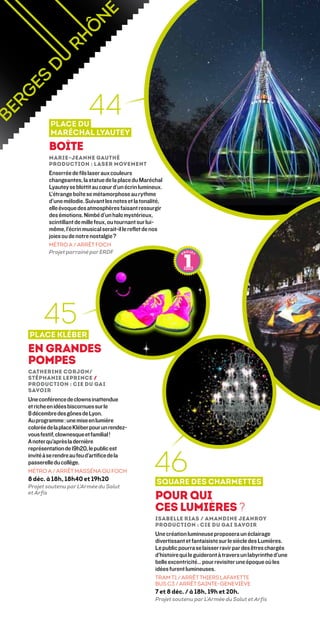 Place du
                         44
         Maréchal Lyautey
        Boîte
        Marie-Jeanne Gauthé 
        Production : Laser Movement
        Enserrée de fils laser aux couleurs
        changeantes, la statue de la place du Maréchal
        Lyautey se blottit au cœur d’un écrin lumineux.
        L’étrange boîte se métamorphose au rythme
        d’une mélodie. Suivant les notes et la tonalité,
        elle évoque des atmosphères faisant ressurgir
        des émotions. Nimbé d’un halo mystérieux,
        scintillant de mille feux, ou tournant sur lui-
        même, l’écrin musical serait-il le reflet de nos
        joies ou de notre nostalgie ?
        MÉTRO A / ARRÊT FOCH
        Projet parrainé par ERDF




      45
Place Kléber
En Grandes
Pompes
Catherine Corjon/
Stéphanie Leprince /
Production : Cie du Gai
Savoir
Une conférence de clowns inattendue
et riche en idées biscornues sur le
8 décembre des gônes de Lyon.
Au programme : une mise en lumière
colorée de la place Kléber pour un rendez-
vous festif, clownesque et familial !
A noter qu’après la dernière



                                                    46
représentation de 19h20, le public est
invité à se rendre au feu d’artifice de la
passerelle du collège.
MÉTRO A / ARRÊT MASSÉNA OU FOCH
8 déc. à 18h, 18h40 et 19h20
                                                     Square des Charmettes
Projet soutenu par L’Armée du Salut
et Arfis
                                                    Pour qui
                                                    ces lumières ?
                                                    Isabelle Rias / Amandine Jeanroy
                                                    Production : Cie du Gai Savoir
                                                    Une création lumineuse proposera un éclairage
                                                    divertissant et fantaisiste sur le siècle des Lumières.
                                                    Le public pourra se laisser ravir par des êtres chargés
                                                    d’histoire qui le guideront à travers un labyrinthe d’une
                                                    belle excentricité… pour revisiter une époque où les
                                                    idées furent lumineuses.
                                                    TRAM T1 / ARRÊT THIERS LAFAYETTE
                                                    BUS C3 / ARRÊT SAINTE-GENEVIÈVE
                                                    7 et 8 déc. / à 18h, 19h et 20h.
                                                    Projet soutenu par L’Armée du Salut et Arfis
 