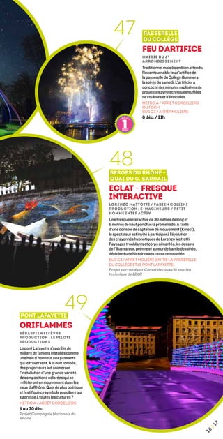 47                 Passerelle
                                                              du Collège
                                                             Feu d’artifice
                                                             mairie du 6 e
                                                             arrondissement
                                                             Traditionnel mais ô combien attendu,
                                                             l’incontournable feu d’artifice de
                                                             la passerelle du Collège illuminera
                                                             la soirée du samedi. L’ artificier a
                                                             concocté des minutes explosives de
                                                             prouesses pyrotechniques truffées
                                                             de couleurs et d’étincelles.
                                                             MÉTRO A / ARRÊT CORDELIERS
                                                             OU FOCH
                                                             BUS C3 / ARRÊT MOLIÈRE
                                                             8 déc. / 21h




                                         48
                                         Berges du Rhône -
                                         quai du G. sarrail
                                         Eclat – Fresque
                                         interactive
                                         Lorenzo Mattotti / Fabien Collini 
                                         Production : E-magineurs / petit
                                         homme interactiv
                                         Une fresque interactive de 30 mètres de long et
                                         6 mètres de haut ponctue la promenade. A l’aide
                                         d’une console de captation de mouvement (Kinect),
                                         le spectateur est invité à participer à l’évolution
                                         des crayonnés hypnotiques de Lorenzo Mattotti.
                                         Paysages troublants et corps aimantés, les dessins
                                         de l’illustrateur, peintre et auteur de bande dessinée,
                                         déploient une histoire sans cesse renouvelée.
                                         BUs C3 / ARRÊT MOLIÈRE (entre la passerelle
                                         du Collège et le pont Lafayette)
                                         Projet parrainé par Comatelec avec le soutien
                                         technique de LDLC




Pont Lafayette
                          49
Oriflammes
Sébastien Lefèvre
Production : Le Pilote
Productions
Le pont Lafayette s’apprête de
milliers de fanions installés comme
une haie d’honneur aux passants
qui le traversent. A la nuit tombée,
des projecteurs led animeront
l’installation d’une grande variété
de compositions colorées qui se
reflèteront en mouvement dans les
eaux du Rhône. Quoi de plus poétique
et festif que ce symbole populaire qui
s’adresse à toutes les cultures ?
MÉTRO A / ARRÊT CORDELIERS
6 au 30 déc.
Projet Compagnie Nationale du
Rhône
                                                                                                        7
                                                                                                    ¦1
                                                                                                   16
 