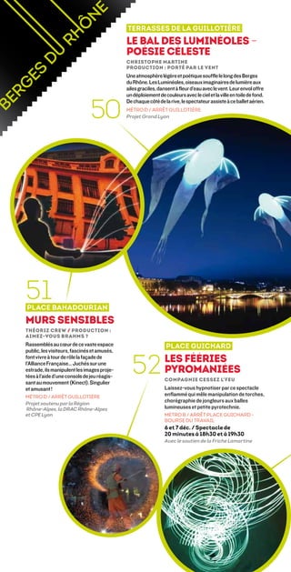 Terrasses de la Guillotière
                                             Le bal des Luminéoles –
                                             poésie céleste
                                             Christophe Martine 
                                             Production : Porté par le vent
                                             Une atmosphère légère et poétique souffle le long des Berges
                                             du Rhône. Les Luminéoles, oiseaux imaginaires de lumière aux
                                             ailes graciles, dansent à fleur d’eau avec le vent. Leur envol offre
                                             un déploiement de couleurs avec le ciel et la ville en toile de fond.


                              50
                                             De chaque côté de la rive, le spectateur assiste à ce ballet aérien.
                                             MÉTRO D / ARRÊT GUILLOTIÈRE
                                             Projet Grand Lyon




51
Place Bahadourian
Murs Sensibles
Théoriz Crew / Production :
Aimez-vous Brahms ?
Rassemblés au cœur de ce vaste espace                           Place Guichard
public, les visiteurs, fascinés et amusés,


                                               52               Les fééries
font vivre à tour de rôle la façade de
l’Alliance Française… Juchés sur une
estrade, ils manipulent les images proje-                       pyromaniées
tées à l’aide d’une console de jeu réagis-
                                                                Compagnie Cessez L’feu 
sant au mouvement (Kinect). Singulier
et amusant !                                                    Laissez-vous hypnotiser par ce spectacle
MÉTRO D / ARRÊT GUILLOTIÈRE                                     enflammé qui mêle manipulation de torches,
Projet soutenu par la Région
                                                                chorégraphie de jongleurs aux balles
Rhône-Alpes, la DRAC Rhône-Alpes                                lumineuses et petite pyrotechnie.
et CPE Lyon                                                     MÉTRO B / ARRÊT PLACE GUICHARD -
                                                                BOURSE DU TRAVAIL
                                                                6 et 7 déc. / Spectacle de
                                                                20 minutes à 18h30 et à 19h30
                                                                Avec le soutien de la Friche Lamartine
 