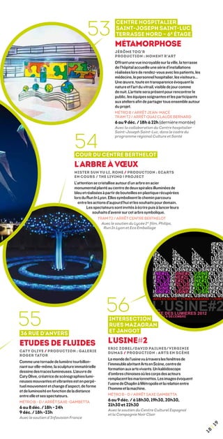 53
                                                           Centre Hospitalier
                                                           Saint-Joseph Saint-Luc
                                                           Terrasse nord – 6 e étage
                                                          Métamorphose
                                                          Jérôme Toq’R
                                                          Production : Moment R’art
                                                          Offrant une vue incroyable sur la ville, la terrasse
                                                          de l’hôpital accueille une série d’installations
                                                          réalisées lors de rendez-vous avec les patients, les
                                                          médecins, le personnel hospitalier, les visiteurs…
                                                          Une œuvre, toute en transparence évoquant la
                                                          nature et l’art du vitrail, visible de jour comme
                                                          de nuit. L’artiste sera présent pour rencontrer le
                                                          public, les équipes soignantes et les participants
                                                          aux ateliers afin de partager tous ensemble autour
                                                          du projet.
                                                          MÉTRO B / ARRÊT JEAN-MACÉ
                                                          TRAM T2 / ARRÊT QUAI CLAUDE BERNARD
                                                          6 au 9 déc. / 18h à 22h (dernière montée)
                                                          Avec la collaboration du Centre hospitalier




                                54
                                                          Saint-Joseph Saint-Luc, dans le cadre du
                                                          programme régional Culture et Santé



                                Cour du Centre Berthelot
                                L’Arbre à Vœux
                                Mister Sun Yu Li, Rone / Production : Ecarts
                                en Cours / The Living ! Project
                                L’attention se cristallise autour d’un arbre en acier
                                monumental planté au centre de deux spirales illuminées de
                                bleu et réalisées à partir de bouteilles en plastique récupérées
                                lors du Run In Lyon. Elles symbolisent le chemin parcouru
                                  entre les actions d’aujourd’hui et les souhaits pour demain.
                                        Les spectateurs sont invités à écrire puis à lancer leurs
                                           souhaits d’avenir sur cet arbre symbolique.
                                                TRAM T2 / ARRÊT CENTRE BERTHELOT
                                                  Avec le soutien du Lycée 1er film, Philips,
                                                   Run In Lyon et Eco Emballage




                                                     56
55
36 rue d’Anvers
                                                      Intersection
                                                      rues Mazagran
                                                      et Jangot

Etudes de fluides                                     L’Usine#2
                                                      Eric Zobel/David Pailhes/Virginie
Caty Olive / Production : Galerie                     Dumas / Production : Arts en Scène
Roger Tator
                                                      Le monde de l’usine vu à travers les fenêtres de
Comme une tornade de lumière tourbillon-
                                                      l’immeuble abritant Arts en Scène, centre de
nant sur elle-même, la sculpture immatérielle
                                                      formation aux arts vivants. Un kaléidoscope
dessine des traces lumineuses. L’œuvre de
                                                      d’ombres chinoises où les corps des acteurs
Caty Olive, créatrice de scénographies lumi-
                                                      remplacent les marionnettes. Les images évoquent
neuses mouvantes et vibrantes est en perpé-
                                                      l’usine de Chaplin à Métropolis et la relation entre
tuel mouvement et change d’aspect, de forme
                                                      l’homme et la machine.
et de luminosité en fonction de la distance
entre elle et ses spectateurs.                        MÉTRO B - D / ARRÊT SAXE GAMBETTA
MÉTRO B - D / ARRÊT SAXE-GAMBETTA                     6 au 9 déc. / à 18h30, 19h30, 20h30,
                                                      21h30 et 22h30
6 au 8 déc. / 18h - 24h
                                                      Avec le soutien du Centre Culturel Espagnol
9 déc. / 18h -23h                                     et la Compagnie Noir Clair
Avec le soutien d’Infovision France
                                                                                                                      9
                                                                                                                  ¦1
                                                                                                                 18
 