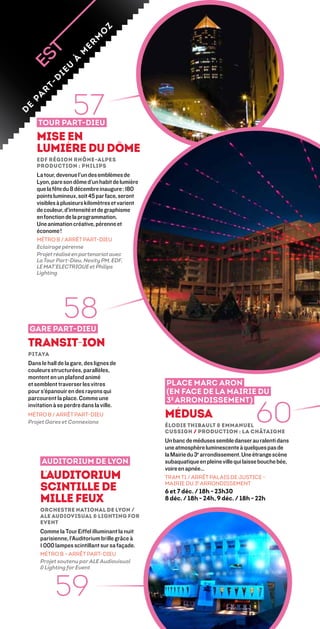z
                                 o
                              m
                          er
                        m
                     à
                  u
               ie
             d
          t-




                       57
        r
     a
    p
e
d




        Tour Part-Dieu
       Mise en
       lumière du dôme
       edf région rhône-alpes
       production : Philips
       La tour, devenue l’un des emblèmes de
       Lyon, pare son dôme d’un habit de lumière
       que la fête du 8 décembre inaugure : 180
       points lumineux, soit 45 par face, seront
       visibles à plusieurs kilomètres et varient
       de couleur, d’intensité et de graphisme
       en fonction de la programmation.
       Une animation créative, pérenne et
       économe !
       MÉTRO B / ARRÊT PART-DIEU
       Eclairage pérenne
       Projet réalisé en partenariat avec
       La Tour Part-Dieu, Nexity PM, EDF,
       le Mat’Electrique et Philips
       Lighting




    Gare Part-Dieu
                   58
    Transit-ION
    Pitaya
    Dans le hall de la gare, des lignes de
    couleurs structurées, parallèles,
    montent en un plafond animé
    et semblent traverser les vitres                Place Marc Aron
    pour s’épanouir en des rayons qui               (en face de la mairie du
    parcourent la place. Comme une


                                                                                         60
                                                    3e arrondissement)
    invitation à se perdre dans la ville.
    MÉTRO B / ARRÊT PART-DIEU                       Médusa
    Projet Gares et Connexions
                                                    Élodie Thibault  Emmanuel
                                                    Cussigh / Production : La Châtaigne
                                                    Un banc de méduses semble danser au ralenti dans
                                                    une atmosphère luminescente à quelques pas de
                                                    la mairie du 3e arrondissement. Une étrange scène
         auditorium de lyon                         subaquatique en pleine ville qui laisse bouche bée,
                                                    voire en apnée…
         l’auditorium                               tram T1 / ARRÊT palais de justice -

         scintille de                               mairie du 3e arrondissement
                                                    6 et 7 déc. / 18h - 23h30
         mille feux                                 8 déc. / 18h - 24h, 9 déc. / 18h - 22h
         Orchestre National de Lyon /
         ALE Audiovisual  Lighting for
         Event
         Comme la Tour Eiffel illuminant la nuit
         parisienne, l’Auditorium brille grâce à
         1 000 lampes scintillant sur sa façade.
         MÉTRO B – ARRÊT PART-DIEU
         Projet soutenu par ALE Audiovisual
          Lighting for Event



               59
 