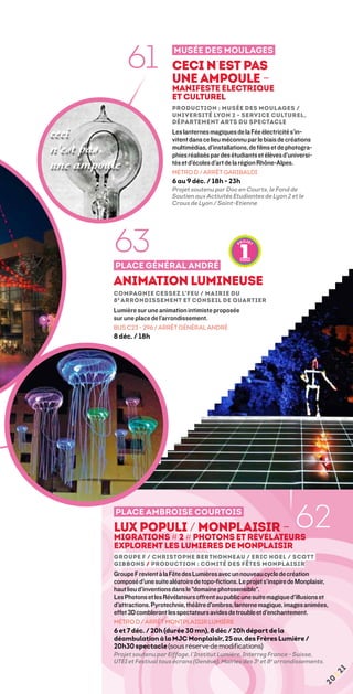 61               Musée des Moulages
                      Ceci n’est pas
                      une ampoule –
                      manifeste électrique
                      et culturel
                      Production : Musée des Moulages /
                      Université Lyon 2 - service culturel,
                      département arts du spectacle
                      Les lanternes magiques de la Fée électricité s’in-
                      vitent dans ce lieu méconnu par le biais de créations
                      multimédias, d’installations, de films et de photogra-
                      phies réalisés par des étudiants et élèves d’universi-
                      tés et d’écoles d’art de la région Rhône-Alpes.
                      MÉTRO D / ARRÊT GARIBALDI
                      6 au 9 déc. / 18h - 23h
                      Projet soutenu par Doc en Courts, le Fond de
                      Soutien aux Activités Etudiantes de Lyon 2 et le
                      Crous de Lyon / Saint-Etienne




63
Place Général André
Animation lumineuse
compagnie cessez l’feu / Mairie du
8 e arrondissement et Conseil de quartier
Lumière sur une animation intimiste proposée
sur une place de l’arrondissement.
BUS C23 - 296 / ARRÊT GÉNÉRAL ANDRÉ
8 déc. / 18h




place ambroise courtois
Lux populi / Monplaisir –
MIGRATIONS # 2 # Photons et Révélateurs
                                                                     62
explorent les lumières de Monplaisir
Groupe F / Christophe Berthonneau / Eric Noel / Scott
Gibbons / production : Comité des fêtes Monplaisir
Groupe F revient à la Fête des Lumières avec un nouveau cycle de création
composé d'une suite aléatoire de topo-fictions. Le projet s'inspire de Monplaisir,
haut lieu d'inventions dans le domaine photosensible.
Les Photons et les Révélateurs offrent au public une suite magique d'illusions et
d'attractions. Pyrotechnie, théâtre d'ombres, lanterne magique, images animées,
effet 3D combleront les spectateurs avides de trouble et d'enchantement.
Métro D / arrêt montplaisir lumière
6 et 7 déc. / 20h (durée 30 mn), 8 déc / 20h départ de la
déambulation à la MJC Monplaisir, 25 av. des Frères Lumière /
20h30 spectacle (sous réserve de modifications)
Projet soutenu par Eiffage, l’Institut Lumière, Interreg France - Suisse,
UTEI et Festival tous écrans (Genève), Mairies des 3e et 8e arrondissements.
                                                                                     1
                                                                                     ¦2
                                                                               20
 