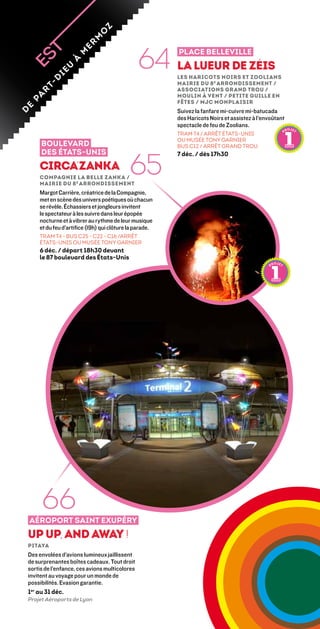z
                                o
                             m
                                                  64
                         er
                                                            Place Belleville


                       m
                    à
                 u                                          La lueur de Zéis
              ie
                                                            Les Haricots Noirs et Zoolians 
            d


                                                            Mairie du 8 e arrondissement /
         t-



                                                            associations Grand Trou /
     r




                                                            Moulin à Vent / Petite Guille En
    a
    p




                                                            Fêtes / MJC Monplaisir
e




                                                            Suivez la fanfare mi-cuivre mi-batucada
d




                                                            des Haricots Noirs et assistez à l’envoûtant
                                                            spectacle de feu de Zoolians.
                                                            TRAM T4 / ARRÊT ÉTATS-UNIS
                                                            OU MUSÉE TONY GARNIER
        Boulevard                                           BUS C12 / ARRÊT GRAND TROU



                                               65
        des États-Unis                                      7 déc. / dès 17h30

        Circa’Zanka
        Compagnie La Belle Zanka /
        Mairie du 8 e arrondissement
        Margot Carrière, créatrice de la Compagnie,
        met en scène des univers poétiques où chacun
        se révèle. Échassiers et jongleurs invitent
        le spectateur à les suivre dans leur épopée
        nocturne et à vibrer au rythme de leur musique
        et du feu d’artifice (19h) qui clôture la parade.
        TRAM T4 - BUS C25 - C22 - C16 /ARRÊT
        ÉTATS-UNIS OU MUSÉE TONY GARNIER
        6 déc. / départ 18h30 devant
        le 87 boulevard des États-Unis




         66
    aéroport saint exupéry
Up Up, and away !
Pitaya 
Des envolées d’avions lumineux jaillissent
de surprenantes boîtes cadeaux. Tout droit
sortis de l’enfance, ces avions multicolores
invitent au voyage pour un monde de
possibilités. Evasion garantie.
1er au 31 déc.
Projet Aéroports de Lyon
 