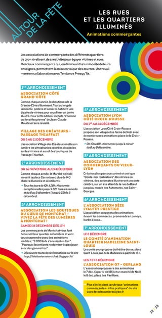 LES RUES
                                                  ET LES QUARTIERS
                                                      ILLUMINÉS
                                                    Animations commerçantes



Les associations de commerçants des différents quartiers
de Lyon rivalisent de créativité pour égayer vitrines et rues.
Merci aux commerçants qui, en diminuant la luminosité de leurs
enseignes, permettent la mise en valeur des œuvres. Un travail
mené en collaboration avec Tendance Presqu’île.



1 er arrondissement
Association Côté
Grand’Côte
Comme chaque année, les boutiques de la
Grande-Côte s’illuminent. Tout au long de
la montée, ombres et lumières habitent une        4 e arrondissement
dizaine de vitrines pour vous livrer un conte
illustré. Pour cette édition, le conte “L’homme   Association Lyon
qui levait les pierres” de Jean-Claude            Côté Croix-Rousse
Mourlevat sera revisité.                          Du 1er au 24 décembre
                                                  L’association Lyon Côté Croix-Rousse
Village des Créateurs -                           propose son village et sa ferme de Noël avec
Passage Thiaffait                                 de nombreuses animations place de la Croix-
du 6 au 21 décembre                               Rousse.
L’association Village des Créateurs mettra en     → De 10h à 19h. Nocturnes jusqu’à minuit
lumière les vitrophanies colorées disposées          du 6 au 9 décembre.
sur les vitrines et au sol des boutiques du
Passage Thiaffait.                                5 e arrondissement
2 e arrondissement                                Association des
                                                  Commerçants du Vieux-
Du 26 novembre au 24 décembre                     Lyon
Comme chaque année, le Marché de Noël             Création d’un parcours animé et onirique
investit la place Carnot avec plus de 140         “Conte-moi ton histoire”. De vitrines en
chalets illuminés et scintillants.                vitrines, des automates illustreront un conte
→ Tous les jours de 10h à 20h. Nocturnes
                                                 célèbre, sur un axe allant de la rue du Bœuf
  exceptionnelles jusqu’à 22h tous les samedis    jusqu’au musée des Automates, rue Saint-
  et du 6 au 9 décembre (jusqu’à 23h le 8         Georges.
  décembre).
                                                  6 e arrondissement
3 arrondissement
  e
                                                  L’association Sèze
Association Les boutiques                         Lyautey Prestige
du Cœur de Montchat -                             L’association proposera des animations
Vivez la fête des lumières                        devant les commerces, promenade en poneys,
à Montchat !                                      barbe à papa…
Samedi 8 décembre dès 17h
                                                  7e arrondissement
Les commerçants de Montchat vous font
découvrir leur quartier en lumières et vont       le 8 décembre
vous surprendre avec des animations               Le comité d’Animation
inédites : 3 000 leds s'envoient en l'air,      Quartier Madeleine Saint-
Pourquoi les enfants ne doivent-ils pas jouer    Louis
avec des gommettes…                              Le comité vous propose du théâtre de rue, place
→ Découvrez toutes les informations sur le site
                                                 Saint-Louis, rue de la Madeleine à partir de 15 h.
  http://fetelumieremontchat.blogspot.fr/
                                                  les 7 et 8 décembre
                                                  L’Association G7 – Gerland
                                                  L’ association proposera des animations
                                                  le 7 déc. (à partir de 18h) et un marché de Noël
                                                  le 8 déc. place des Pavillons.

                                                  →  lus d’infos dans la rubrique “animations
                                                    P
                                                    commerçantes - infos pratiques” du site
                                                    www.fetedeslumieres.lyon.fr
                                                                                                            3
                                                                                                        ¦2
                                                                                                       22
 