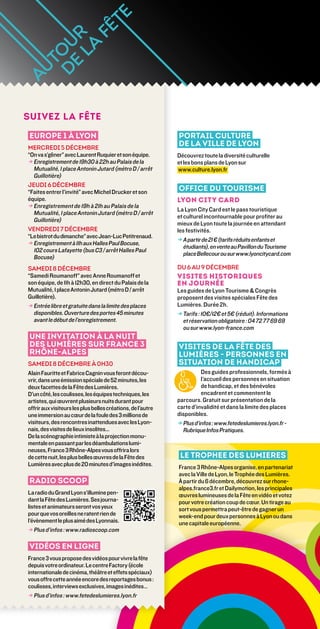 suivez la fête

 Europe 1 À lyon                                             Portail culture
Mercredi 5 décembre
                                                             de la Ville de Lyon
“On va s’gêner” avec Laurent Ruquier et son équipe.          Découvrez toute la diversité culturelle
→ Enregistrement de 19h30 à 22h au Palais de la
                                                            et les bons plans de Lyon sur
  Mutualité, 1 place Antonin Jutard (métro D / arrêt         www.culture.lyon.fr
  Guillotière)
Jeudi 6 décembre
“Faites entrer l’invité” avec Michel Drucker et son          Office du tourisme
équipe.                                                      Lyon City Card
→ Enregistrement de 19h à 21h au Palais de la
  
                                                             La Lyon City Card est le pass touristique
  Mutualité, 1 place Antonin Jutard (métro D / arrêt
                                                             et culturel incontournable pour profiter au
  Guillotière)
                                                             mieux de Lyon toute la journée en attendant
Vendredi 7 décembre                                          les festivités.
“Le bistrot du dimanche” avec Jean-Luc Petitrenaud.
                                                             → A partir de 21 € (tarifs réduits enfants et
→ Enregistrement à 11h aux Halles Paul Bocuse,
  
                                                                étudiants), en vente au Pavillon du Tourisme
  102 cours Lafayette (bus C3 / arrêt Halles Paul
                                                                place Bellecour ou sur www.lyoncitycard.com
  Bocuse)
Samedi 8 décembre                                            du 6 au 9 décembre
“Samedi Roumanoff” avec Anne Roumanoff et                    Visites historiques
son équipe, de 11h à 12h30, en direct du Palais de la        en journée 
Mutualité, 1 place Antonin Jutard (métro D / arrêt           Les guides de Lyon Tourisme  Congrès
Guillotière).                                                proposent des visites spéciales Fête des
→ Entrée libre et gratuite dans la limite des places
                                                            Lumières. Durée 2h.
  disponibles. Ouverture des portes 45 minutes               → Tarifs : 10€/12€ et 5€ (réduit). Informations
  avant le début de l’enregistrement.                          et réservation obligatoire : 04 72 77 69 69
                                                                ou sur www.lyon-france.com
 UNE INVITATION À LA NUIT
 DES LUMIÈRES SUR FRANCE 3                                   Visites de la Fête des
 RHôNE-ALPES                                                 Lumières - Personnes en
Samedi 8 décembre à 0h30                                     situation de handicap
Alain Fauritte et Fabrice Cagnin vous feront décou-                     Des guides professionnels, formés à
vrir, dans une émission spéciale de 52 minutes, les                     l’accueil des personnes en situation
deux facettes de la Fête des Lumières.                                  de handicap, et des bénévoles
D'un côté, les coulisses, les équipes techniques, les                   encadrent et commentent le
artistes, qui œuvrent plusieurs nuits durant pour            parcours. Gratuit sur présentation de la
offrir aux visiteurs les plus belles créations, de l'autre   carte d’invalidité et dans la limite des places
une immersion au cœur de la foule des 3 millions de          disponibles.
visiteurs, des rencontres inattendues avec les lyon-         → Plus d’infos : www.fetedeslumieres.lyon.fr -
nais, des visites de lieux insolites…                          Rubrique Infos Pratiques.
De la scénographie intimiste à la projection monu-
mentale en passant par les déambulations lumi-
neuses, France 3 Rhône-Alpes vous offrira lors
de cette nuit, les plus belles œuvres de la fête des          le TROPHEE DES LUMIERES
Lumières avec plus de 20 minutes d'images inédites.          France 3 Rhône-Alpes organise, en partenariat
                                                             avec la Ville de Lyon, le Trophée des Lumières.
 RADIO SCOOP                                                 À partir du 6 décembre, découvrez sur rhone-
                                                             alpes.france3.fr et Dailymotion, les principales
La radio du Grand Lyon s’illumine pen-                       œuvres lumineuses de la Fête en vidéo et votez
dant la Fête des lumières. Ses journa-                       pour votre création coup de cœur. Un tirage au
listes et animateurs seront vos yeux                         sort vous permettra peut-être de gagner un
pour que vos oreilles ne ratent rien de                      week-end pour deux personnes à Lyon ou dans
l’évènement le plus aimé des Lyonnais.                       une capitale européenne.
→ Plus d’infos : www.radioscoop.com
   

 Vidéos en ligne
France 3 vous propose des vidéos pour vivre la fête
depuis votre ordinateur. Le centre Factory (école
internationale de cinéma, théâtre et effets spéciaux)
vous offre cette année encore des reportages bonus :
coulisses, interviews exclusives, images inédites…
→ Plus d’infos : www.fetedeslumieres.lyon.fr
   
 