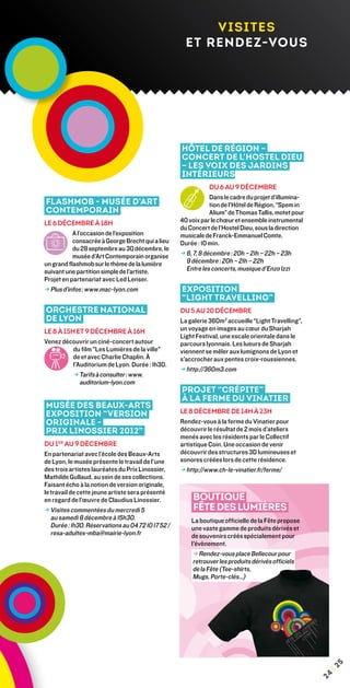 visites
                                                      et rendez-vous




                                                    Hôtel de Région –
                                                    Concert de l’Hostel Dieu
                                                    – Les Voix des jardins
                                                    intérieurs
                                                                 Du 6 au 9 décembre
                                                                 Dans le cadre du projet d’illumina-
Flashmob - Musée d’Art                                           tion de l’Hôtel de Région, “Spem in
Contemporain                                                     Alium” de Thomas Tallis, motet pour
Le 6 décembre à 18h                                 40 voix par le chœur et ensemble instrumental
                                                    du Concert de l’Hostel Dieu, sous la direction
           A l’occasion de l’exposition             musicale de Franck-Emmanuel Comte.
           consacrée à George Brecht qui a lieu     Durée : 10 min.
           du 28 septembre au 30 décembre, le
           musée d’Art Contemporain organise        → 6, 7, 8 décembre : 20h – 21h – 22h – 23h
un grand flashmob sur le thème de la lumière          9 décembre : 20h – 21h – 22h
suivant une partition simple de l’artiste.             Entre les concerts, musique d’Enzo Izzi
Projet en partenariat avec Led Lenser.
→ Plus d’infos : www.mac-lyon.com
                                                   Exposition
                                                    “Light Travelling”
Orchestre national                                  Du 5 au 20 décembre
de Lyon                                             La galerie 360m3 accueille “Light Travelling”,
Le 8 à 15h et 9 décembre à 16h                      un voyage en images au cœur du Sharjah
                                                    Light Festival, une escale orientale dans le
Venez découvrir un ciné-concert autour              parcours lyonnais. Les lueurs de Sharjah
          du film Les Lumières de la ville        viennent se mêler aux lumignons de Lyon et
          de et avec Charlie Chaplin. à             s'accrocher aux pentes croix-roussiennes.
          l'Auditorium de Lyon. Durée : 1h30.
                                                    → http://360m3.com
          → Tarifs à consulter : www.
             auditorium-lyon.com
                                                    Projet “Crépite”
                                                    à la Ferme du Vinatier
Musée des Beaux-Arts
Exposition “Version                                 le 8 décembre de 14h à 23h
originale -                                         Rendez-vous à la ferme du Vinatier pour
Prix Linossier 2012”                                découvrir le résultat de 2 mois d’ateliers
                                                    menés avec les résidents par le Collectif
du 1er au 9 décembre                                artistique Coin. Une occasion de venir
En partenariat avec l’école des Beaux-Arts          découvrir des structures 3D lumineuses et
de Lyon, le musée présente le travail de l’une      sonores créées lors de cette résidence.
des trois artistes lauréates du Prix Linossier,     → http://www.ch-le-vinatier.fr/ferme/
Mathilde Gullaud, au sein de ses collections.
Faisant écho à la notion de version originale,
le travail de cette jeune artiste sera présenté
en regard de l’œuvre de Claudius Linossier.              Boutique
→ Visites commentées du mercredi 5
                                                        Fête des Lumières
   au samedi 8 décembre à 15h30.                        La boutique officielle de la Fête propose
   Durée : 1h30. Réservations au 04 72 10 17 52 /       une vaste gamme de produits dérivés et
   resa-adultes-mba@mairie-lyon.fr                      de souvenirs créés spécialement pour
                                                        l'évènement.
                                                         → Rendez-vous place Bellecour pour
                                                         retrouver les produits dérivés officiels
                                                         de la Fête (Tee-shirts,
                                                         Mugs, Porte-clés…)
                                                                                                            5
                                                                                                        ¦2
                                                                                                       24
 