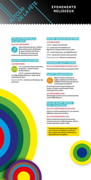 EVENEMENTS
                                                        RELIGIEUX




Veillée spirituelle                             Notre-Dame de Fourvière
et accueil                                      Le 8 décembre
du 6 au 9 décembre                              12h30 : messe internationale
         Dans le Diocèse de Lyon, à Notre-      17h : messe pour les malades avec
         Dame de Fourvière, Cathédrale          Mgr Perrier, évêque émérite de Lourdes
         St-Jean, St-Nizier, St-Pothin,
                                                20h : messe des jeunes, avec Mgr Barbarin
         St-Bonaventure et dans de
nombreuses paroisses jusqu’à minuit.            22h15 : messe des intentions des Lyonnais
                                                Toute la journée : Rosaire et confessions.
Montées à Fourvière
le 8 décembre
                                                Paroisse Saint-Nizier
          14h : procession depuis les jardins   du 6 au 9 décembre de 20h30 à 24h
          du Rosaire – départ montée            Présentation de la crèche provençale du XIXe.
          St-Barthélemy
          18h30 : montée aux flambeaux
avec Mgr Philippe Barbarin - départ de la       Saint-Bonaventure
cathédrale St-Jean                                         Mise en lumière intérieure de
À partir de 20h : montées aux flambeaux des                l’église, réalisée par les élèves de
paroisses.                                                 l’ENSATT (École nationale des arts
                                                           et techniques du théâtre).
                                                Accueil spirituel et musical chaque soir
                                                (orgue, orchestre des Grandes Ecoles,
                                                association Cinq-Huit).
                                                Le 9 décembre à 16h
                                                Témoignage et prière avec la communauté de
                                                Taizé et Mgr Barbarin.


                                                Eglise Saint-Bruno-
                                                les-Chartreux
                                                du 6 au 9 décembre de 15h à 19h
                                                Visitez sa crèche napolitaine (1er prix national
                                                2010 des crèches) entrée libre.
                                                Du 6 au 9 décembre à 15h
                                                Visite commentée gratuite de l’ancienne
                                                chartreuse de Lyon : église baroque, cloîtres
                                                et salle capitulaire. Durée : 1h30.

                                                →  outes les informations sont disponibles
                                                  T
                                                  sur www.lyon.catholique.fr ou dans le
                                                  plan programme édité par le Diocèse et
                                                  disponible dans les églises.
 