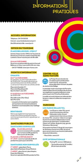 Accueil Information
Téléphone : 04 72 10 30 30
Internet : www.fetedeslumieres.lyon.fr
Site Officiel de la Ville : www.lyon.fr


Office du Tourisme
Place Bellecour, Lyon 2 e
Comme chaque année, l’Office du Tourisme du
Grand Lyon se met aux couleurs de la Fête des
Lumières. Ouvert tous les jours de 9h à 18h.

Du 6 au 9 décembre
Ouverture exceptionnelle des points d’accueil
Bellecour et Vieux-Lyon de 9h à 21h non-stop.
→ 04 72 77 69 69 / www.lyon-france.com
  


Points d’information
                                                Centre-ville
Chalets                                         sans voiture
Du 1er au 9 décembre
Du samedi 1er au mercredi 5 décembre                        La Presqu’île sera fermée à la
de 12h30 à 19h / Du jeudi 6 décembre au                     circulation du 6 au 9 décembre
samedi 8 décembre de 12h30 à 23h30 /                        à partir de 17h, ainsi que les
Le dimanche 9 décembre de 12h30 à 22h30                     passerelles Saint-Vincent, du palais
                                                de Justice et du Collège.
Place de la Comédie (1er)
Place de la République (2e)                     Le passage routier sous la gare de Perrache
Quartier Saint-Jean (5e)                        reliant la place Carnot à la place des Archives
                                                sera également exceptionnellement rendu
Et aussi du 6 au 9 décembre                     piéton à partir de 17h du 6 au 9 décembre.
de 12h30 à 18h
                                                Le public est invité à laisser son véhicule dans
Place Béraudier (Part-Dieu)	                    les parcs-relais et à utiliser les transports en
Gare Perrache                                   commun.
→ Les points d’information sont complétés
  
  par la présence de stewards ambulants
  facilement reconnaissables à leur habillage   Parkings
  lumineux.                                     Les parcs relais TCL
                                                            Les 22 parcs-relais TCL seront
BOUTIQUES                                                   ouverts tous les jours du 6 au
Retrouvez également le programme                            9 décembre inclus. Ils sont
et des informations pratiques chez les                      exclusivement réservés aux clients
commerçants partenaires, signalés par un
                                                du réseau TCL. Les parcs-relais en ouvrages
autocollant.
                                                fermeront exceptionnellement leurs accès
                                                à 2 heures du matin les 6, 7 et 8 décembre
Sanitaires Publics                              (Vaise 1 et 2, la Soie, Gorge de Loup, gare de
                                                Vénissieux, Bonnevay).
Sanitaires surveillés                           A l’exception de Vaise 2, Gorge de Loup et gare
          Place Bellecour :                     de Vénissieux (ouverture à 10h), les autres
          Axe environnement offre au public     parcs seront ouverts aux horaires habituels le
          une trentaine de WC pendant la        dimanche 9 décembre.
          Fête ouverts de 14h à 24h.
                                                → Plus d’infos : www.tcl.fr
Place de la République et
St-Jean : ouverture spéciale de 8h à 1h         Cité Internationale
pendant les quatre jours de la fête.
                                                           Parking P0 : environ 1 000 places.
Sanitaires non surveillés                                  → Tarif préférentiel de 3 €, de 19h à
                                                             8h les 4 soirs de la fête.
1er arrdt : palais Saint-Pierre,
place Gabriel Rambaud, 12 quai Pêcherie
2e arrdt : place Carnot, place Ampère,
8 quai des Célestins
Ouverture spéciale 24h/24h pendant la Fête.
                                                                                                         7
                                                                                                     ¦2
                                                                                                    26
 