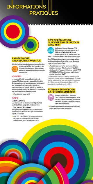 50% de réduction
                                                      sur votre Aller-Retour
                                                      avec TER !
                                                                  La Région Rhône-Alpes et TER
                                                                  Rhône-Alpes offrent, avec le tarif
                                                                  TER illico EVENEMENTS, une
                                                                  réduction de 50 %* sur l’achat d’un
                                                      billet TER Rhône-Alpes aller-retour pour Lyon.
Laissez-vous                                          Des TER supplémentaires sont mis en place
transporter avec TCL                                  au départ de Lyon-Perrache, Lyon Gorge de
                                                      Loup et Lyon Saint-Paul.
Afin de faciliter les déplacements pendant les
           4 jours de la Fête des Lumières, les       → Plus d’infos : www.ter-sncf.com (Rhône-
           fréquences du métro, du tramway               Alpes), rubrique Flash actus / La Fête
           et de certaines lignes de bus seront          des Lumières ou par téléphone : ALLO TER
           renforcées.                                   09 69 32 21 41 (Appel non surtaxé), ou en
                                                         gare et boutique SNCF.
horaires                                              * 50% de réduction sur le tarif normal pour
Le vendredi 7 et le samedi 8 décembre, le             l'achat un billet TER illico EVENEMENTS aller-
                                                      retour au départ d’une ville de Rhône-Alpes,
réseau TCL fonctionnera jusqu’à 1h du matin.
                                                      de Mâcon ou de Genève pour Lyon. Offre
Certaines lignes de bus et tramway prolongent
                                                      valable du 6 au 9 décembre 2012.
leur service afin d’assurer les dernières
correspondances avec le métro. Le jeudi 6 et
dimanche 9 décembre, le réseau TCL terminera          Voyager en TGV pour
son service aux horaires habituels.                   la Fête des Lumières !
→ Plus d’infos : www.tcl.fr
                                                                  Durant la Fête des Lumières,
tarifs                                                            TGV renforce ses rames avec plus
                                                                  de 40 TGV doubles et propose une
Le 8 décembre                                                     offre 100% Prem's le vendredi soir
Les transports en commun sont gratuits à                          et le dimanche soir.
partir de 16h et jusqu’à la fin du service.
                                                      → Plus d’infos aux points de ventes habituels
Les 6, 7 et 9 décembre                                  et sur www.voyages-sncf.com
Voyagez à volonté de 16h à la fin du service
avec le ticket “TCL en fête” pour seulement
2.60€ par soirée.
→ Allo TCL : 04 26 10 12 12 (prix d’un appel local)
  
  du lundi au samedi / 5h - 0h30 et le
  dimanche et jours fériés / 6h - 0h30.
 