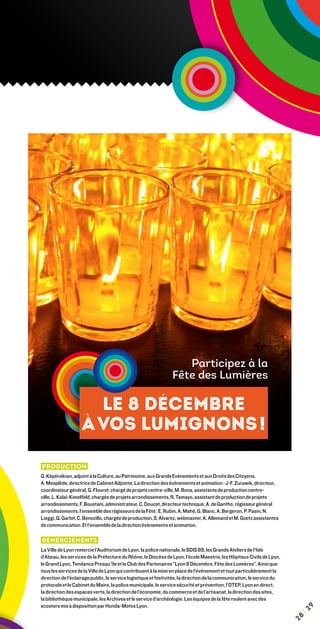 Participez à la
                                                                Fête des Lumières

                      Le 8 décembre
                    à vos lumignons !

Production
G. Képénékian, adjoint à la Culture, au Patrimoine, aux Grands Evénements et aux Droits des Citoyens,
A. Mesplède, directrice de Cabinet Adjointe. La direction des événements et animation : J-F. Zurawik, directeur,
coordinateur général, G. Flouret, chargé de projets centre-ville, M. Bona, assistante de production centre-
ville, L. Kalaï-Kimelfeld, chargée de projets arrondissements, R. Tamayo, assistant de production de projets
arrondissements, F. Boustani, administrateur, C. Doucet, directeur technique, A. de Gantho, régisseur général
arrondissements, l’ensemble des régisseurs de la Fête : E. Rubin, A. Mahé, G. Blanc, A. Bergeron, P. Pasin, N.
Lieggi, Q. Garbit, C. Benozillo, chargée de production, S. Alvarez, webmaster, A. Allemand et M. Goetz assistantes
de communication. Et l’ensemble de la direction événements et animation.

Remerciements
La Ville de Lyon remercie l’Auditorium de Lyon, la police nationale, le SDIS 69, les Grands Ateliers de l’Isle
d’Abeau, les services de la Préfecture du Rhône, le Diocèse de Lyon, l’école Maestris, les Hôpitaux Civils de Lyon,
le Grand Lyon, Tendance Presqu’île et le Club des Partenaires “Lyon 8 Décembre, Fête des Lumières”. Ainsi que
tous les services de la Ville de Lyon qui contribuent à la mise en place de l’événement et tout particulièrement la
direction de l’éclairage public, le service logistique et festivités, la direction de la communication, le service du
protocole et le Cabinet du Maire, la police municipale, le service sécurité et prévention, l’OTEP, Lyon en direct,
la direction des espaces verts, la direction de l’économie, du commerce et de l’artisanat, la direction des sites,
la bibliothèque municipale, les Archives et le service d’archéologie. Les équipes de la fête roulent avec des
scooters mis à disposition par Honda-Motos Lyon.
                                                                                                                             9
                                                                                                                         ¦2
                                                                                                                        28
 