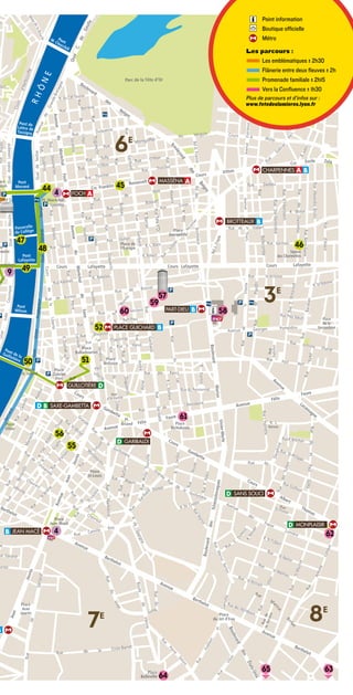 Point information
                                                                         Boutique officielle
                                                                         Métro

                                                                  Les parcours :
                                                                      Les emblématiques ± 2h30
                                                                      Flânerie entre deux ﬂeuves ± 2h
                                                                      Promenade familiale ± 2h15
                                                                      Vers la Conﬂuence ± 1h30
                                                                  Plus de parcours et d’infos sur :
                                                                  www.fetedeslumieres.lyon.fr




                            66    E E




        44 44                   45 45
           4 4




47 47
        48 48                                                                     46 46


9 49
 49




                                60 60
                                          57 57
                                        59 59
                                                          58 58
                                                                    33    E E



                        52 52



 50 50              51 51




                                                  61 61

            56 56
                55 55




           4 4                                                                                  62 62




                     77  E E                                                            88     E E




                                                                   65 65                       63 63
                                          64 64
 