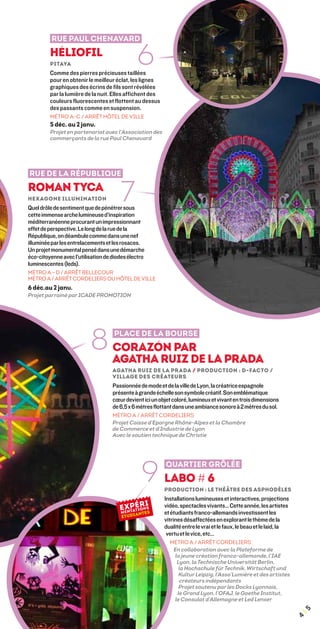 Rue Paul Chenavard
         Héliofil
         Pitaya
         Comme des pierres précieuses taillées
                                              6
         pour en obtenir le meilleur éclat, les lignes
         graphiques des écrins de fils sont révélées
         par la lumière de la nuit. Elles affichent des
         couleurs fluorescentes et flottent au dessus
         des passants comme en suspension.
         MÉTRO A-C / ARRÊT HÔTEL DE VILLE
         5 déc. au 2 janv.
         Projet en partenariat avec l’Association des
         commerçants de la rue Paul Chenavard




Rue de la République
Roman Tyca	
Hexagone Illumination                  7
Quel drôle de sentiment que de pénétrer sous
cette immense arche lumineuse d’inspiration
méditerranéenne procurant un impressionnant
effet de perspective. Le long de la rue de la
République, on déambule comme dans une nef
illuminée par les entrelacements et les rosaces.
Un projet monumental pensé dans une démarche
éco-citoyenne avec l’utilisation de diodes électro
luminescentes (leds).
MÉTRO A – D / ARRÊT BELLECOUR
MÉTRO A / ARRÊT CORDELIERS OU HÔTEL DE VILLE
6 déc.au 2 janv.
Projet parrainé par ICADE PROMOTION




                          8         Place de la Bourse
                                    Corazón par
                                    Agatha Ruiz de la Prada
                                    Agatha Ruiz de la Prada / Production : D-Facto /
                                    Village des Créateurs
                                    Passionnée de mode et de la ville de Lyon, la créatrice espagnole
                                    présente à grande échelle son symbole créatif. Son emblématique
                                    cœur devient ici un objet coloré, lumineux et vivant en trois dimensions
                                    de 6,5 x 6 mètres flottant dans une ambiance sonore à 2 mètres du sol.
                                    MÉTRO A / ARRÊT CORDELIERS
                                    Projet Caisse d'Epargne Rhône-Alpes et la Chambre
                                    de Commerce et d'Industrie de Lyon
                                    Avec le soutien technique de Christie




                                                9
                                                           Quartier Grôlée
                                                          Labo # 6
                                                          Production : Le théâtre des Asphodèles
                                                          Installations lumineuses et interactives, projections
                                                          vidéo, spectacles vivants… Cette année, les artistes
                                                          et étudiants franco-allemands investissent les
                                                          vitrines désaffectées en explorant le thème de la
                                                          dualité entre le vrai et le faux, le beau et le laid, la
                                                           vertu et le vice, etc…
                                                            MÉTRO A / ARRÊT CORDELIERS
                                                             En collaboration avec la Plateforme de
                                                             la jeune création franco-allemande, l’IAE
                                                              Lyon, la Technische Universität Berlin,
                                                               la Hochschule für Technik, Wirtschaft und
                                                               Kultur Leipzig, l’Asso’Lumière et des artistes
                                                               créateurs indépendants
                                                               Projet soutenu par les Docks Lyonnais,
                                                              le Grand Lyon, l’OFAJ, le Goethe Institut,
                                                             le Consulat d’Allemagne et Led Lenser
                                                                                                                     ¦5
                                                                                                                     4
 