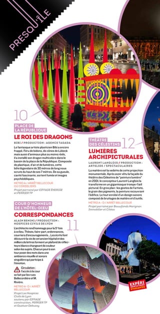 10
Place de
la République
Le roi des dragons
Bibi / Production : Agence Tagada
Le fantasque artiste plasticien Bibi a encore
frappé. Féru de bidons, de cônes de Lübeck
mais aussi d’animaux plus ou moins réels,
                                                    Théâtre
                                                    des Célestins
                                                    Lumières
                                                                                12
il a installé son dragon multicolore dans le        Archipicturales
bassin de la place de la République. Composée       Laurent Langlois / Production :
de plastique, d’air et de lumières, cette           Artslide / Spectaculaires
bête légendaire de 30 mètres de long nous
scrute du haut de ses 7 mètres. De sa gueule,       La matière est la vedette de cette projection
cavité fascinante, sortent fumée et images          monumentale. Après avoir vêtu la façade du
psychédéliques.                                     théâtre des Célestins de “peinture lumière”
                                                    en 2001, le concepteur Laurent Langlois la
MÉTRO A / ARRÊT BELLECOUR
                                                    transforme en un gigantesque trompe-l’œil
OU CORDELIERS
                                                    pictural. En gros plan : les gestes de l’artiste,
Projet parrainé par EIFFAGE ÉNERGIE
et PERRIER TP
                                                    le grain des pigments, la peinture recouvrant
                                                    l’édifice. Le tout enrobé d’un design sonore
                                                    composé de bruitages de matière et d’outils.
                                                    MÉTRO A - D / ARRÊT BELLECOUR
Cour d’honneur
                                                    Projet parrainé par Bouwfonds Marignan
de l’Hôtel-Dieu                                     Immobilier et Citéos

Correspondances

                                              11
Alain Benini / Production :
hospices civils de lyon
L’architecte rend hommage pour la 5e fois
à ce lieu. Thèses, faire-part, ordonnances,
courriers d’encouragements… Les écrits font
découvrir la vie de cet ancien hôpital et des
milliers de lettres forment un plafond de réflec-
teurs blancs changeant de couleur
selon les sujets. Chacun peut à son
tour poser des mots dans une
ambiance visuelle et sonore
singulière qui participe à
l’émotion.
       Circulation :
        l’accès à la cour
se fait par les rues
Bellecordière et M.
Rivière.
MÉTRO A- D / ARRÊT
BELLECOUR
Projet Les Hospices
Civils de Lyon
soutenu par Eiffage
construction, Perrier TP
et Quatuor Debussy
 