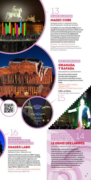 13
                                                    Place Bellecour
                                                    Magic Cube
                                                    Gilbert Moity / Production :
                                                    En Attendant/ Pixelux Studio
                                                    L’installation au cœur de la place Bellecour en
                                                    appelle à l’énergie des spectateurs. Elle les invite
                                                    à enfourcher les 28 vélos générant du courant
                                                    pour animer en lumière le parallélépipède
                                                    lumineux qui masque le socle de la statue de
                                                    Louis XIV. Des graphismes dynamiques se
                                                    dessinent progressivement jusqu’au final
                                                    pyrotechnique tout à fait surprenant.
                                                    MÉTRO A - D / ARRÊT BELLECOUR
                                                    Projet parrainé par Groupe Cardinal et
                                                    ALDES avec le soutien technique d’Everlite
                                                    Concept et JC Decaux




                                                                 Rue Victor Hugo
                                                                granada
                                                                y rafaga
                                                                Hexagone Illumination
                                                                Des motifs traditionnels de
                                                                grandes villes espagnoles,
                                                                accrochés lors des fêtes votives,
                                                                brillent tout au long de la rue Victor
                                                                Hugo.
                                                                MÉTRO A /ARRÊT AMPÈRE-
                                                                VICTOR HUGO
                                                                MÉTRO A- D / ARRÊT BELLECOUR
                                                                6 déc. au 2 janv.
                                                                Projet Hexagone Illumination



                                                              15



   16
Façade de
                                                     Place Antonin
                                                     Poncet et
                                                                                            14
                                                     10 autres lieux
l’école Michelet,
18 rue de la Charité                                le génie des lampes
Images Labo                                         sidièse / Production : recylum
                                                    Recylum, éco-organisme en charge de la
Christophe Domino                                   collecte et du recyclage des lampes usagées
Production : projectile
                                                    est partenaire de la Fête des Lumières pour la 4e
Initié par la Fête des Lumières en 2010, “Images    année. Pour cette édition, il a fait appel au Génie
Labo” est un temps d’expérimentation à l’échelle    de la lampe recyclée et à deux enfants… Il apparaît
de la rue. Le public pose son regard sur une        comme par enchantement sur les façades de la
demi-douzaine de projets originaux conçus par       ville pour narrer un conte impertinent et lumineux.
des étudiants ou de jeunes diplômés d’écoles de     Des artistes performers donnent forme à cette
formation à l’image géante, des beaux-arts, de la   performance vidéo ludique et itinérante qui
région Rhône-Alpes et au-delà.                      s’achève place Antonin Poncet.
MÉTRO A - ARRÊT AMPÈRE OU CORDELIERS                Métro A - D / ARRÊT BELLECOUR
Projet soutenu par INEO-ETC                         Projet Recylum
                                                                                                           ¦7
                                                                                                           6
 