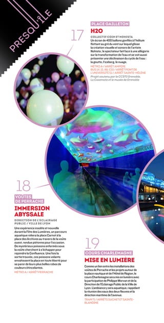 Place Gailleton


                                             17        H2O
                                                       Collectif Coin et Nohista 
                                                       Un écran de 400 ballons gonflés à l’hélium
                                                       flottant au gré du vent sur lequel glisse
                                                       la création visuelle et sonore de l’artiste
                                                       Nohista ; le spectateur fait face à une allégorie
                                                       sur la transformation de l’eau et se voit aussi
                                                       présenter une déclinaison du cycle de l’eau :
                                                       la goutte, l’iceberg, le nuage.
                                                       MÉTRO A / ARRÊT AMPèRE
                                                       BUS 14, 15, 88, C10 / ARRÊT PONT DE
                                                       L’UNIVERSITé S1 / ARRÊT SAINTE-HÉLÈNE
                                                       Projet soutenu par le CCSTI Grenoble,
                                                       La Casemate et le musée de Grenoble




 18
voûtes
de perrache
immersion
abyssale
Direction de l’Eclairage
Public / Ville de Lyon
Une expérience insolite et nouvelle
durant la Fête des Lumières, un parcours
aquatique reliera la place Carnot à la


                                                  19
place des Archives au travers de la voûte
ouest, rendue piétonne pour l’occasion.
De mystérieux poissons enfermés sous
la voûte cherchent à s’échapper pour
rejoindre la Confluence. Une fois la              Cours charlemagne
sortie trouvée, ces poissons volants
envahissent la place en toute liberté pour        Mise en lumière
se parer de leurs plus belles robes de
couleurs étincelantes.                            Comme un lien entre les installations des
                                                  voûtes de Perrache et les projets autour de
MÉTRO A / ARRÊT PERRACHE
                                                  la place nautique et de l’Hôtel de Région, le
                                                  cours Charlemagne sera mis en lumière avec
                                                  la participation de Philippe Morvan et de la
                                                  Direction de l’Eclairage Public de la Ville de
                                                  Lyon. L’ambiance y sera aquatique, rappelant
                                                  la réunion des eaux des deux fleuves et la
                                                  direction maritime de l’avenue.
                                                  Tram T1 / Arrêts Suchet et Sainte-
                                                  Blandine
 