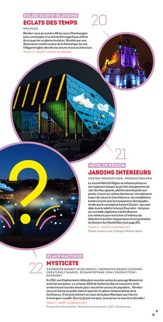 20
eglise SAINTE-BLANDIne
éclats des temps
mk2 plus
Rendez-vous au numéro 48 du cours Charlemagne
pour contempler d’un œil neuf le magnifique édifice
de ce quartier en pleine mutation. Révélée par une
illumination inédite autour de la thématique du ciel,
l’élégante église dévoile ses atouts et son architecture.
Tram T1 / Arrêt Sainte-Blandine




?
                                                                            21
                                                      Hôtel de Région
                                                     Jardins Intérieurs
                                                     Cozten /Production : Production PRG
                                                     Le nouvel Hôtel de Région se métamorphose en
                                                     serre géante évoluant au gré des changements du
                                                     ciel. Une fleur géante, plantée dans le jardin sus-
                                                     pendu, s’ouvre au rythme des heures. Une plaisante
                                                     fusion de nature et d’architecture : les installations
                                                     lumière jouent avec la transparence des façades,
                                                     tandis que le concepteur lumière Cozten - qui avait
                                                     déjà réuni le soleil et la lune à Fourvière - fait pous-
                                                     ser une belle végétation à la Confluence.
                                                     Les visiteurs pourront entrer à l’intérieur du
                                                     bâtiment et profiter chaque heure d’une prestation
                                                     du Concert de L’Hostel Dieu (voir page 25).
                                                     TRAM T1 / ARRÊT MONTROCHET
                                                     Projet soutenu par la Région Rhône-Alpes




                   place nautique


    22
                   Mysticète
                   Catherine Garret (Plus Mieux) / Domenico Spano (Jimundi
                   Création) / images : oceanfootage.com / Production :
                   Skynight
                   En 2011, son Elephantastic déboulant sous les voûtes du passage Ménestrier
                   avait fait sensation. La création 2012 de Catherine Garret concentre cette
                   année encore tous les atouts pour rencontrer un succès populaire… Rendez-
                   vous est donné au public dans le quartier en pleine métamorphose de la
                   Confluence. C’est précisément au cœur de la place Nautique que l’œuvre
                   d’envergure va jaillir. Ouvrez grand vos yeux, la surprise va vous être dévoilée !
                   tram 1 / arrêt montrochet
                   Projet Vinci Immobilier, Véolia Environnement, UGC-Confluence
                                                                                                                ¦9
                                                                                                           8
 
