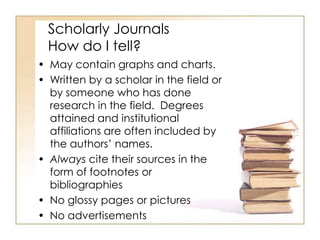 Scholarly Journals
How do I tell?
• May contain graphs and charts.
• Written by a scholar in the field or
by someone who has done
research in the field. Degrees
attained and institutional
affiliations are often included by
the authors’ names.
• Always cite their sources in the
form of footnotes or
bibliographies
• No glossy pages or pictures
• No advertisements

 