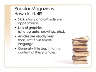 Popular Magazines
How do I tell?
• Slick, glossy and attractive in
appearance.
• Lots of graphics
(photographs, drawings, etc.).
• Articles are usually very
short, written in simple
language .
• Generally little depth to the
content of these articles.

 