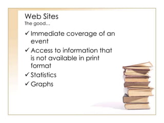 Web Sites
The good…

 Immediate coverage of an
event
 Access to information that
is not available in print
format
 Statistics
 Graphs

 