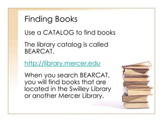 Finding Books
Use a CATALOG to find books

The library catalog is called
BEARCAT.
http://library.mercer.edu
When you search BEARCAT,
you will find books that are
located in the Swilley Library
or another Mercer Library.

 