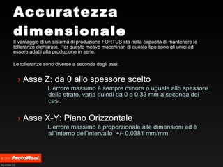 Accuratezza dimensionale Il vantaggio di un sistema di produzione FORTUS sta nella capacità di mantenere le tolleranze dichiarate. Per questo motivo macchinari di questo tipo sono gli unici ad essere adatti alla produzione in serie. Le tolleranze sono diverse a seconda degli assi: Asse Z: da 0 allo spessore scelto  L’errore massimo è sempre minore o uguale allo spessore dello strato, varia quindi da 0 a 0,33 mm a seconda dei casi. Asse X-Y: Piano Orizzontale L’errore massimo è proporzionale alle dimensioni ed è all’interno dell’intervallo  +/- 0,0381 mm/mm 