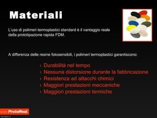Materiali L’uso di polimeri termoplastici standard è il vantaggio reale  della prototipazione rapida FDM. A differenza delle resine fotosensibili, i polimeri termoplastici garantiscono: Durabilità nel tempo Nessuna distorsione durante la fabbricazione Resistenza ad attacchi chimici Maggiori prestazioni meccaniche Maggiori prestazioni termiche 