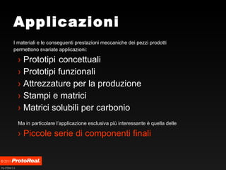 Applicazioni I materiali e le conseguenti prestazioni meccaniche dei pezzi prodotti permettono svariate applicazioni: Prototipi concettuali Prototipi funzionali Attrezzature per la produzione Stampi e matrici Matrici solubili per carbonio Ma in particolare l’applicazione esclusiva più interessante è quella delle Piccole serie di componenti finali 