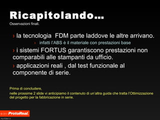 Ricapitolando… Osservazioni finali. la tecnologia  FDM parte laddove le altre arrivano. infatti l’ABS è il materiale con prestazioni base i sistemi FORTUS garantiscono prestazioni non comparabili alle stampanti da ufficio. applicazioni reali , dal test funzionale al componente di serie. Prima di concludere,  nelle prossime 2 slide vi anticipiamo il contenuto di un’altra guida che tratta l’Ottimizzazione del progetto per la fabbricazione in serie.   