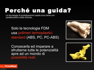 Perché una guida? Le tecnologie di prototipazione rapida sono tante con caratteristiche molto diverse. . Solo la tecnologia FDM usa  polimeri termoplastici   standard  (ABS, PC, PC-ABS) Conoscerla ed imparare a sfruttarne tutte le potenzialità apre ad un mondo di  possibilità reali. 