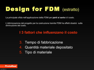 Design for FDM  (estratto) La principale sfida nell’applicazione della FDM per  parti si serie  è il costo.  L’ottimizzazione del progetto per la costruzione tramite FDM ha effetti drastici  sulla diminuzione del costo. I 3 fattori che influenzano il costo Tempo di fabbricazione Quantità materiale depositato Tipo di materiale  