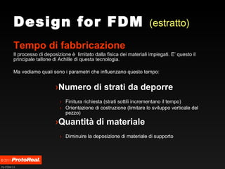 Design for FDM  (estratto) Tempo di fabbricazione Il processo di deposizione è  limitato dalla fisica dei materiali impiegati. E’ questo il principale tallone di Achille di questa tecnologia. Ma vediamo quali sono i parametri che influenzano questo tempo: Numero di strati da deporre Finitura richiesta (strati sottili incrementano il tempo)  Orientazione di costruzione (limitare lo sviluppo verticale del pezzo) Quantità di materiale Diminuire la deposizione di materiale di supporto 