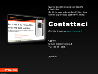 Contattaci Queste due slide erano solo la parte introduttiva. Se ti interessa valutare la fattibilità di un cambio di processo costruttivo, allora: Compila il form su  www.protoreal.it   Oppure: E-mail: info@protoreal.it Tel: +39 0516535 A presto! 
