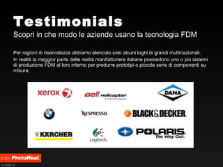 Testimonials Scopri in che modo le aziende usano la tecnologia FDM Per ragioni di riservatezza abbiamo elencato solo alcuni loghi di grandi multinazionali. In realtà la maggior parte delle realtà manifatturiere italiane possiedono uno o più sistemi di produzione FDM al loro interno per produrre prototipi o piccole serie di componenti su misura. 