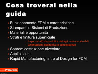 Cosa troverai nella guida Funzionamento FDM e caratteristiche Stampanti e Sistemi di Produzione Materiali e opportunità Strati e finitura superficiale Layer (strati) disponibili e dettagli minimi costruibili Orientazione costruttiva e conseguenze Sparce: costruzione alveolare Applicazioni Rapid Manufacturing: intro al Design for FDM 