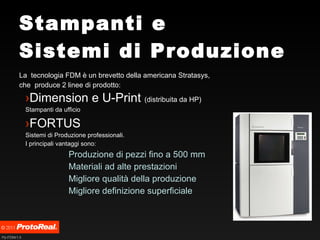 Stampanti e Sistemi di Produzione La  tecnologia FDM è un brevetto della americana Stratasys, che  produce 2 linee di prodotto: Dimension e U-Print  (distribuita da HP) Stampanti da ufficio FORTUS Sistemi di Produzione professionali. I principali vantaggi sono: Produzione di pezzi fino a 500 mm Materiali ad alte prestazioni  Migliore qualità della produzione Migliore definizione superficiale 