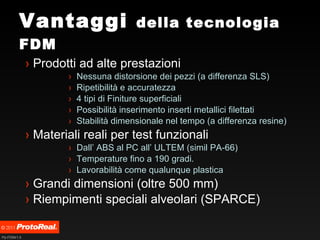 Vantaggi  della tecnologia FDM Prodotti ad alte prestazioni Nessuna distorsione dei pezzi (a differenza SLS) Ripetibilità e accuratezza  4 tipi di Finiture superficiali Possibilità inserimento inserti metallici filettati Stabilità dimensionale nel tempo (a differenza resine) Materiali reali per test funzionali Dall’ ABS al PC all’ ULTEM (simil PA-66) Temperature fino a 190 gradi. Lavorabilità come qualunque plastica Grandi dimensioni (oltre 500 mm) Riempimenti speciali alveolari (SPARCE) 
