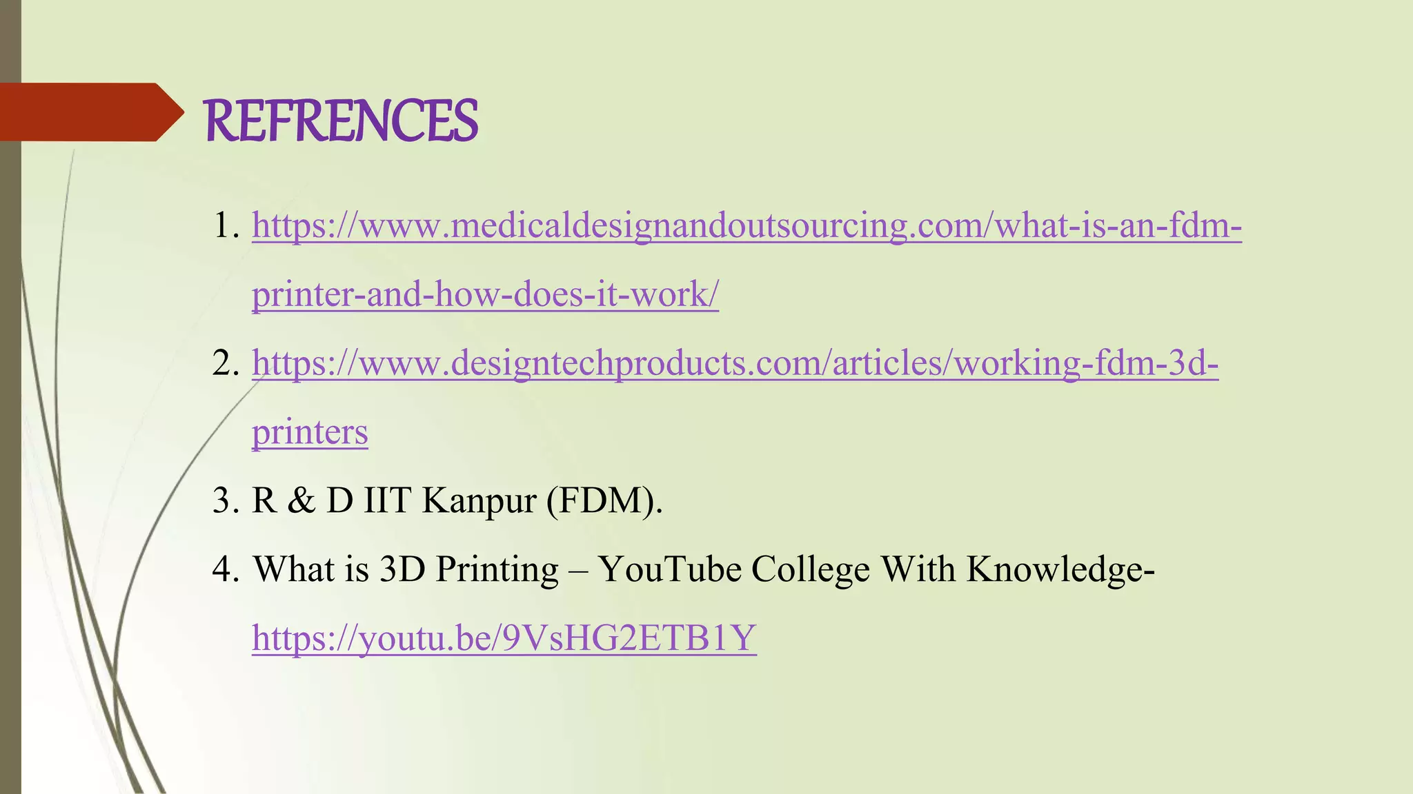 REFRENCES
1. https://www.medicaldesignandoutsourcing.com/what-is-an-fdm-
printer-and-how-does-it-work/
2. https://www.designtechproducts.com/articles/working-fdm-3d-
printers
3. R & D IIT Kanpur (FDM).
4. What is 3D Printing – YouTube College With Knowledge-
https://youtu.be/9VsHG2ETB1Y
 