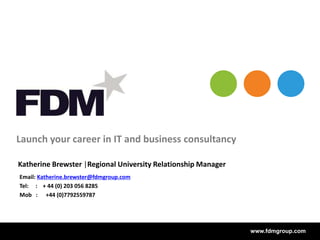 www.fdmgroup.comwww.fdmgroup.com
Launch your career in IT and business consultancy
Email: Katherine.brewster@fdmgroup.com
Tel: : + 44 (0) 203 056 8285
Mob : +44 (0)7792559787
Katherine Brewster |Regional University Relationship Manager
 
