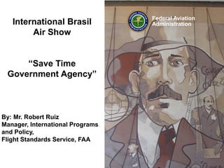By: Mr. Robert Ruiz
Manager, International Programs
and Policy,
Flight Standards Service, FAA
International Brasil
Air Show
“Save Time
Government Agency”
Federal Aviation
Administration
 