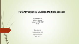 FDMA(frequency Division Multiple access)
Submitted By
Ananda Mohan Shil
Roll no:15010324
Dept.: EEE
Submitted To
Chitra Biswas
Lecturer, ETE, FSET
USTC.
 