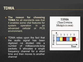 TDMA
 The reason for choosing
TDMA for all standards was that
it enables some vital features for
system operation in an
advanced cellular or PCS
environment.
 TDMA relies upon the fact that
the audio signal has been
digitized i-e divided into a
number of milliseconds-long
packets. It allocates a single
frequency channel for a short
time and then moves to another
channel.
 