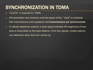 SYNCHRONIZATION IN TDMA
 “CLOCK” is required for TDMA.
 All transmitters and receivers must be aware of this ``clock'' to schedule
their transmissions and receptions and transmissions are synchronized.
 In cellular telephone systems a clock signal indicates the beginning of time-
slots is transmitted by the base stations. From this signals, mobile stations
can determine when their turn comes up.
 