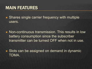 MAIN FEATURES
 Shares single carrier frequency with multiple
users.
 Non-continuous transmission. This results in low
battery consumption since the subscriber
transmitter can be turned OFF when not in use.
 Slots can be assigned on demand in dynamic
TDMA.
 