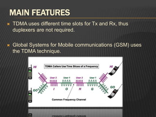 MAIN FEATURES
 TDMA uses different time slots for Tx and Rx, thus
duplexers are not required.
 Global Systems for Mobile communications (GSM) uses
the TDMA technique.
 