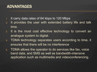 ADVANTAGES
1. It carry data rates of 64 kbps to 120 Mbps .
2. It provides the user with extended battery life and talk
time.
3. It is the most cost effective technology to convert an
analogue system to digital.
4. TDMA technology separates users according to time, it
ensures that there will be no interference
5. TDMA allows the operator to do services like fax, voice
band data, and SMS as well as bandwidth-intensive
application such as multimedia and videoconferencing.
 