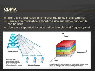 CDMA
 There is no restriction on time and frequency in this scheme.
 Parallel communication without collision and whole bandwidth
can be used
 Users are separated by code not by time slot and frequency slot
 
